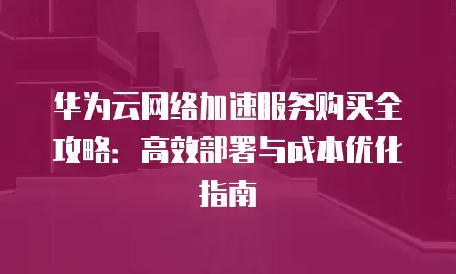 华为云网络加速服务购买全攻略：高效部署与成本优化指南