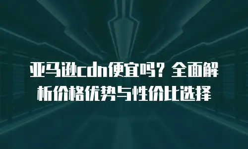 亚马逊cdn便宜吗？全面解析价格优势与性价比选择