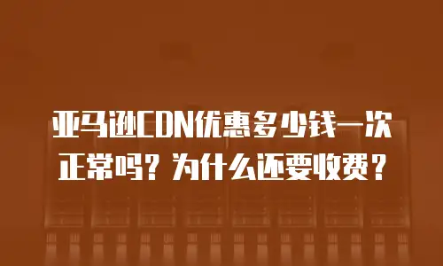 亚马逊CDN优惠多少钱一次正常吗？为什么还要收费？