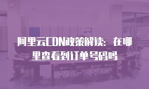 阿里云CDN政策解读：在哪里查看到订单号码吗