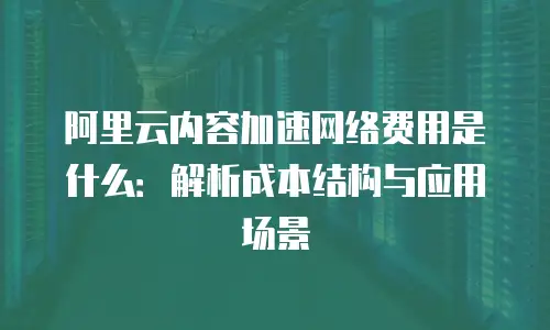 阿里云内容加速网络费用是什么：解析成本结构与应用场景