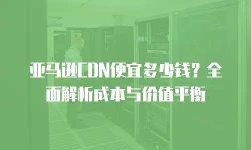 亚马逊CDN便宜多少钱？全面解析成本与价值平衡
