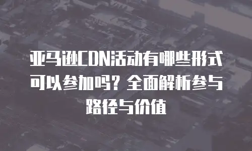 亚马逊CDN活动有哪些形式可以参加吗？全面解析参与路径与价值