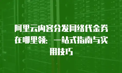 阿里云内容分发网络代金券在哪里领：一站式指南与实用技巧
