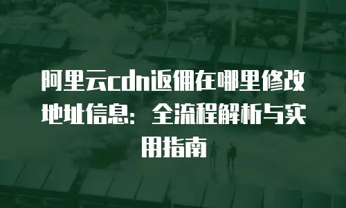 阿里云cdn返佣在哪里修改地址信息：全流程解析与实用指南