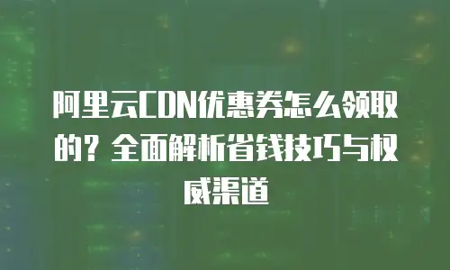 阿里云CDN优惠券怎么领取的？全面解析省钱技巧与权威渠道