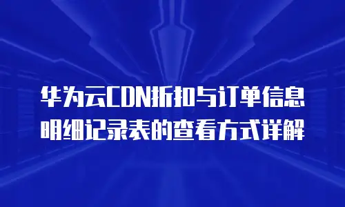 华为云CDN折扣与订单信息明细记录表的查看方式详解