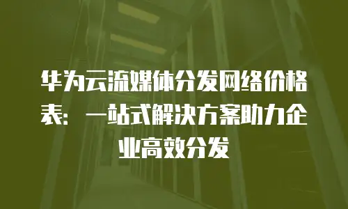 华为云流媒体分发网络价格表：一站式解决方案助力企业高效分发