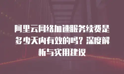阿里云网络加速服务续费是多少天内有效的吗？深度解析与实用建议