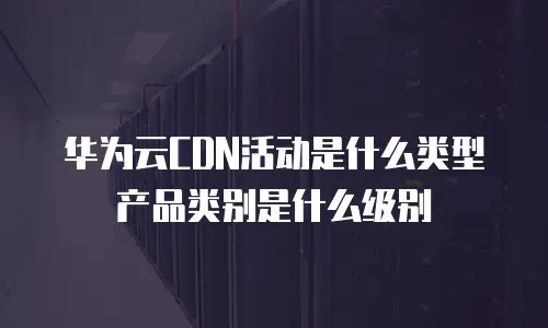 华为云CDN活动是什么类型产品类别是什么级别