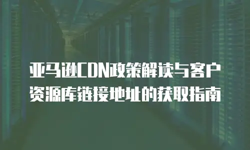亚马逊CDN政策解读与客户资源库链接地址的获取指南