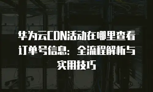 华为云CDN活动在哪里查看订单号信息：全流程解析与实用技巧