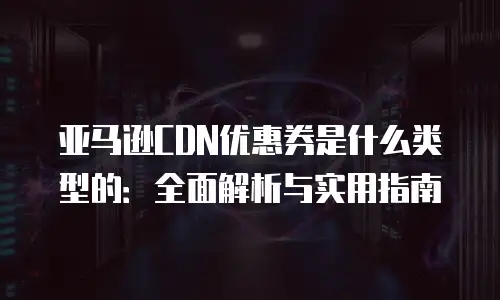 亚马逊CDN优惠券是什么类型的：全面解析与实用指南
