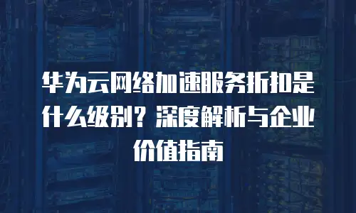 华为云网络加速服务折扣是什么级别？深度解析与企业价值指南