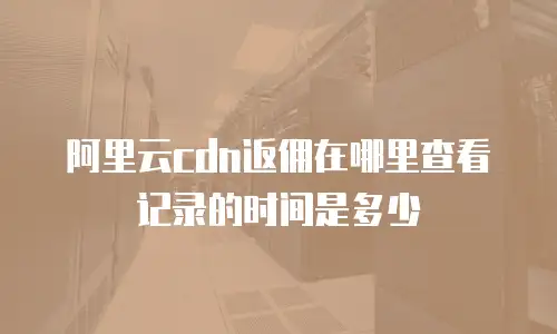 阿里云cdn返佣在哪里查看记录的时间是多少