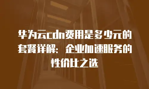 华为云cdn费用是多少元的套餐详解：企业加速服务的性价比之选