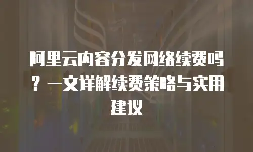 阿里云内容分发网络续费吗？一文详解续费策略与实用建议
