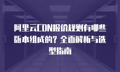 阿里云CDN报价规则有哪些版本组成的？全面解析与选型指南