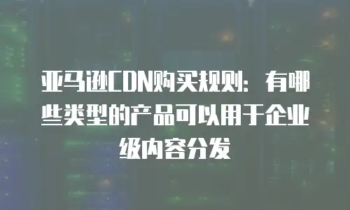 亚马逊CDN购买规则：有哪些类型的产品可以用于企业级内容分发