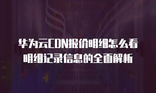华为云CDN报价明细怎么看明细记录信息的全面解析