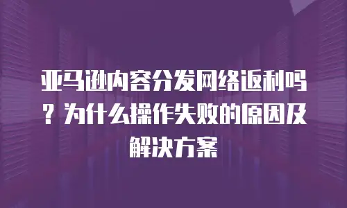 亚马逊内容分发网络返利吗？为什么操作失败的原因及解决方案