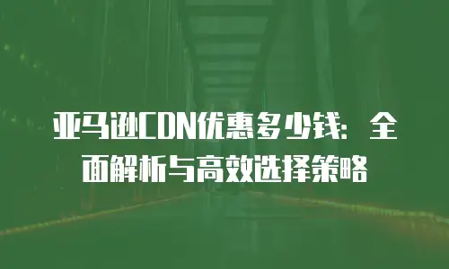 亚马逊CDN优惠多少钱：全面解析与高效选择策略
