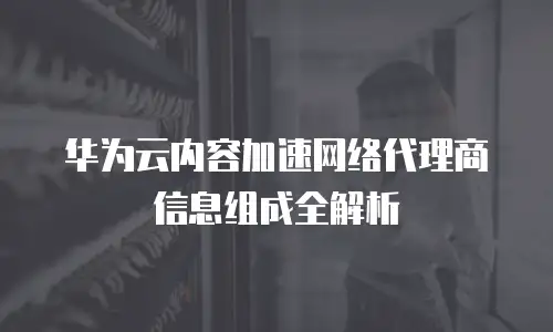 华为云内容加速网络代理商信息组成全解析