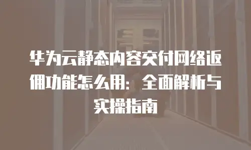 华为云静态内容交付网络返佣功能怎么用：全面解析与实操指南