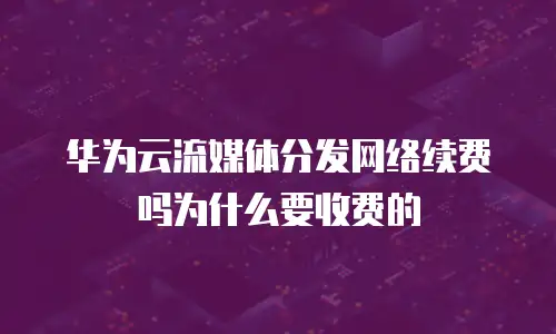 华为云流媒体分发网络续费吗为什么要收费的