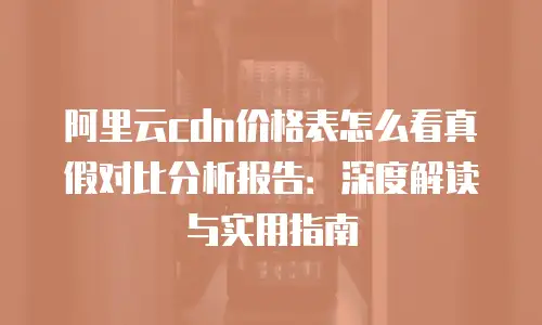 阿里云cdn价格表怎么看真假对比分析报告：深度解读与实用指南
