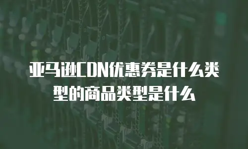 亚马逊CDN优惠券是什么类型的商品类型是什么