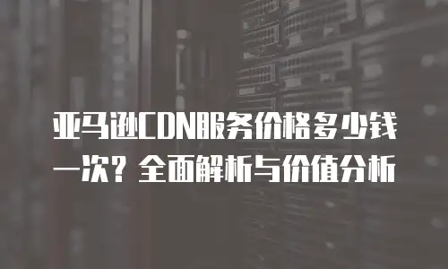 亚马逊CDN服务价格多少钱一次？全面解析与价值分析