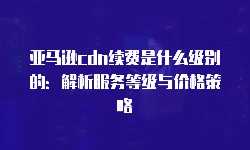 亚马逊cdn续费是什么级别的：解析服务等级与价格策略