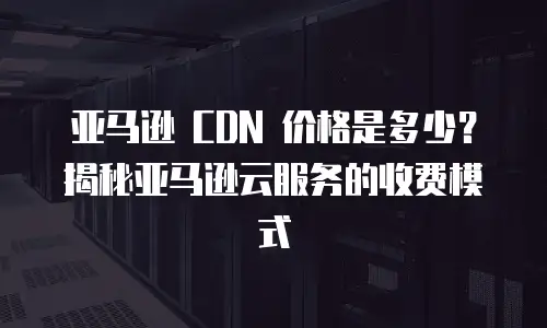 亚马逊 CDN 价格是多少？揭秘亚马逊云服务的收费模式