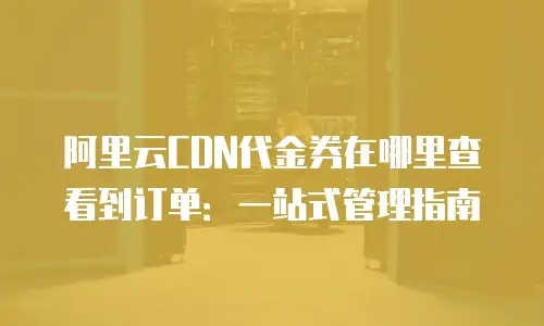 阿里云CDN代金券在哪里查看到订单：一站式管理指南