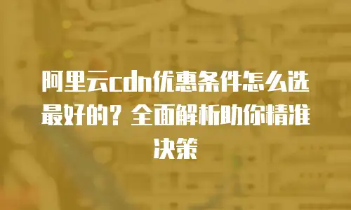 阿里云cdn优惠条件怎么选最好的？全面解析助你精准决策