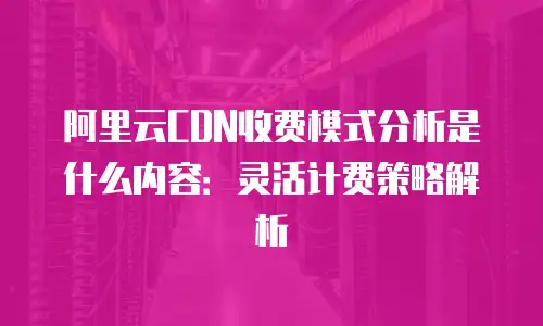 阿里云CDN收费模式分析是什么内容：灵活计费策略解析