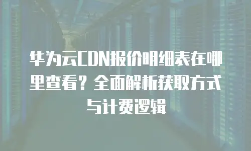 华为云CDN报价明细表在哪里查看？全面解析获取方式与计费逻辑