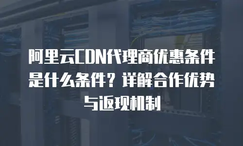 阿里云CDN代理商优惠条件是什么条件？详解合作优势与返现机制