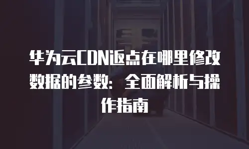 华为云CDN返点在哪里修改数据的参数：全面解析与操作指南