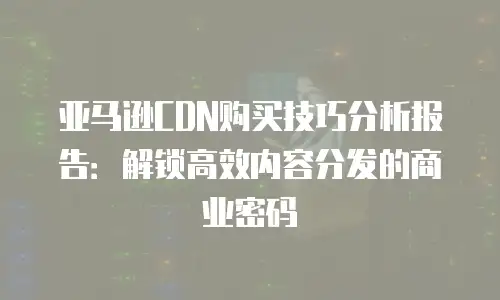 亚马逊CDN购买技巧分析报告：解锁高效内容分发的商业密码