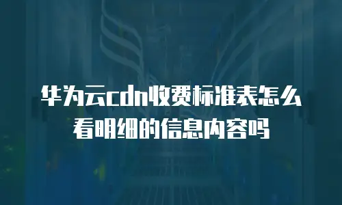 华为云cdn收费标准表怎么看明细的信息内容吗