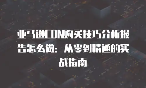 亚马逊CDN购买技巧分析报告怎么做：从零到精通的实战指南