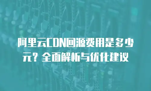 阿里云CDN回源费用是多少元？全面解析与优化建议