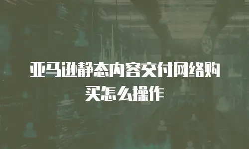 亚马逊静态内容交付网络购买怎么操作