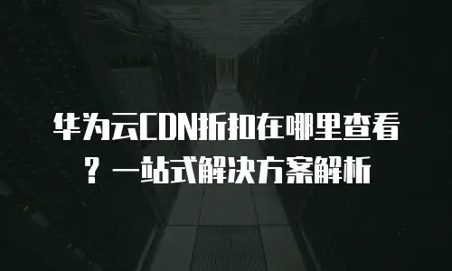 华为云CDN折扣在哪里查看？一站式解决方案解析
