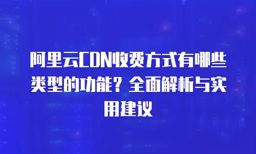 阿里云CDN收费方式有哪些类型的功能？全面解析与实用建议