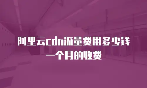 阿里云cdn流量费用多少钱一个月的收费