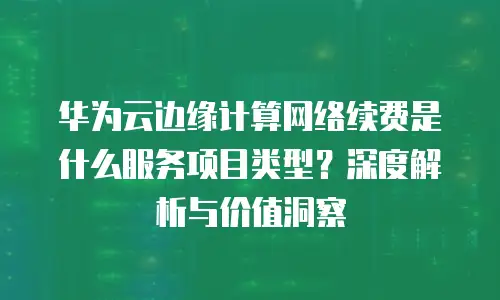 华为云边缘计算网络续费是什么服务项目类型？深度解析与价值洞察