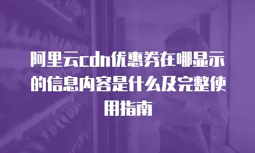 阿里云cdn优惠券在哪显示的信息内容是什么及完整使用指南